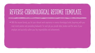 reverse-chronological resume template.
• With this resume format, you list your relevant work experience in reverse chronological order, beginning with your
most recent position and proceeding backwards. For each job, you provide dates, location and the name of your
employer, and succinctly outline your key responsibilities and achievements.
6
 