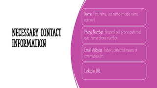 Necessary Contact
Information
Name: First name, last name (middle name
optional).
Phone Number: Personal cell phone preferred
over home phone number.
Email Address: Today's preferred means of
communication.
LinkedIn URL
9
 