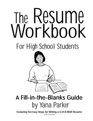 The

Resume

Workbook
For High School Students

A Fill-in-the-Blanks Guide

by Yana Parker
Featuring Ten Easy Steps for Writing a G-R-R-REAT Resume
© 2001 Yana Parker

 