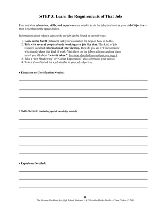 STEP 3: Learn the Requirements of That Job
Find out what education, skills, and experience are needed to do the job you chose as your Job Objective—
then write that in the spaces below.
Information about what it takes to do the job can be found in several ways:
1. Look on the WEB (Internet). Ask your counselor for help on how to do this.
2. Talk with several people already working at a job like that: This kind of job
research is called Informational Interviewing. How do you do it? Find someone
who already does that kind of work. Visit them on the job or at home and ask them
to tell you all about “what it takes.” For more detailed instructions, see page 9.
3. Take a “Job Shadowing” or “Career Exploration” class offered at your school.
4. Read a classified ad for a job similar to your job objective.

• Education or Certification Needed:

• Skills Needed: (including special knowledge needed)

• Experience Needed:

8
The Resume Workbook for High School Students / A Fill-in-the-Blanks Guide — Yana Parker, © 2001

 