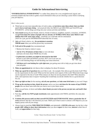 Guide for Informational Interviewing
“INFORMATIONAL INTERVIEWING” is a rather fancy phrase for a very straightforward, logical, and
extremely helpful idea that works to gather crucial information when you are choosing a career field or clarifying
your job objective.

Here’s what you do:
A. Think back on your most enjoyable days of work or play, and jot down some ideas about what you think
you’re best at and enjoy doing—not actual job titles, but SKILLS and ABILITIES and TALENTS and
INTERESTS—all the things you bring into your various activities and hobbies.
B. Ask around among all your friends, relatives, friends of relatives, neighbors, teachers, counselors, ANYBODY,
and get from them the names of people who are already AT WORK USING these same SKILLS and
abilities that YOU most enjoy using—somebody you could talk with for information
(NOT for a job, just for INFORMATION about that line of work).
C. Ask each friend, relative, etc., for permission to mention
THEIR name when you call the person they recommend.
D. Call each of the people they recommend and:
• Mention the friend or relative’s name;
• Ask for 15 or 20 minutes of their time to visit with them
and learn a bit more about THEIR line of work;
• Explain that you think you might be interested in that ﬁeld
because it uses skills and abilities you have, BUT you’re not sure yet,
you’re still checking things out and deciding your career direction;
• Tell them you’re not looking for a job right now, just getting more info to help you get clear about
your job goals.
E. Make an appointment to visit them at their workplace for about 20 minutes.
F. Make up a good list of questions that you’d like to ask—for example: How did you get this kind of job? What
are the requirements for this work? What are the best and the worst aspects of this work? What kind of pay range
can be expected in this line of work? What chances are there for moving ahead in this ﬁeld? What education,
skills, and experience does it require? Anything that would help you decide whether this is a good direction
for you.
G. Show up right on time for the meeting, ask all your questions, and take some brief notes so you won’t forget.
H. Wrap up the meeting on time, thank the person, and as you leave ask them for the names of two OTHER
people who use those same skills that you want to use in your future career.
I. When you get home, sit down and write a short thank-you note to the person you just met, and mail it that
same day.
J. Next day, call the two NEW people mentioned, make appointments with THEM, and follow the same plan
as above.
K. Continue this process until you ﬁnd yourself EXCITED and ENTHUSIASTIC about a particular line of
work and know that this is the direction you want. THEN you’ll find it easier to choose a Job Objective you can
happily pursue with all your energy.
L. Always keep in mind that THIS PROCESS WORKS, and admittedly it SEEMS a bit scary, but the fact is that
people ARE willing to share their information when you show respect for their time, interest in their line of
work, and appreciation for their help.

© from “Damn Good Resume Guide” by Yana Parker

9
The Resume Workbook for High School Students / A Fill-in-the-Blanks Guide — Yana Parker, © 2001

 