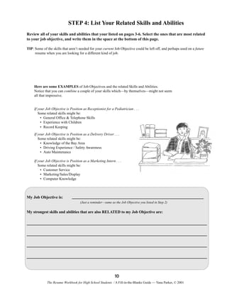 STEP 4: List Your Related Skills and Abilities
Review all of your skills and abilities that your listed on pages 3-6. Select the ones that are most related
to your job objective, and write them in the space at the bottom of this page.
TIP: Some of the skills that aren’t needed for your current Job Objective could be left off, and perhaps used on a future
resume when you are looking for a different kind of job.

Here are some EXAMPLES of Job Objectives and the related Skills and Abilities.
Notice that you can combine a couple of your skills which—by themselves—might not seem
all that impressive.

If your Job Objective is Position as Receptionist for a Pediatrician . . .
Some related skills might be:
• General Office & Telephone Skills
• Experience with Children
• Record Keeping
If your Job Objective is Position as a Delivery Driver . . .
Some related skills might be:
• Knowledge of the Bay Area
• Driving Experience / Safety Awareness
• Auto Maintenance
If your Job Objective is Position as a Marketing Intern . . .
Some related skills might be:
• Customer Service
• Marketing/Sales/Display
• Computer Knowledge

My Job Objective is:
(Just a reminder—same as the Job Objective you listed in Step 2)

My strongest skills and abilities that are also RELATED to my Job Objective are:

10
The Resume Workbook for High School Students / A Fill-in-the-Blanks Guide — Yana Parker, © 2001

 