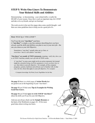 STEP 5: Write One-Liners To Demonstrate
Your Related Skills and Abilities
Demonstrating—or documenting—your related skills, is really the
HEART of your resume. Since this is such an important step, let’s STOP
and take a d-e-e-p breath, and get our bearings!
The work you do in the next few pages takes some careful thought—and
there are some guidelines here to help you do a good job of it.

First: WHAT IS A “ONE-LINER”?
You’ll see the term “one-liner” used here.
A “one-liner” is simply a one-line sentence describing how you have
already used the skills and abilities you plan to use in your next job—the
one you chose as your Job Objective.
Sometimes a “one-liner” actually takes up two lines, or
even three—but it’s still called a “one-liner.”
“One-liners” are usually ACTION statements, meaning—well, they show you
in ACTION! And they usually start off with ACTION words.
A “one-liner” in some cases might not be an action statement, but instead
might be a detailed listing of all the equipment or tools you know how to
use, that relate to your job objective—for example, all the computer
programs, systems, hardware and software you’re familiar with. In that
case, list ALL those that apply to your job objective. For example:
• Computer knowledge: Ms.Word, Excel, PageMaker for the Mac

On page 12 there is a whole page of Action Words that
are good to use at the beginning of your “one liners”.
On page 13 you’ll find some Tips & Examples for Writing
Good One-Liners.
On page 14 you’ll find space to write YOUR “one-liners”
about the skills you’ll use for your Job Objective.
And you can always check out the Sample Resumes at
the back of the Workbook on pages 24 - 28 for more
good ideas about writing one-liners.

11
The Resume Workbook for High School Students / A Fill-in-the-Blanks Guide — Yana Parker, © 2001

 