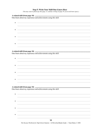 Step 5: Write Your Skill One-Liners Here
(You may want to photocopy this page, or continue writing on page 29, if you need more space.)

A related skill (from page 10)
One-liners about my experience and achievements using this skill:

•
•
•
•

A related skill (from page 10)
One-liners about my experience and achievements using this skill:

•
•
•
•

A related skill (from page 10)
One-liners about my experience and achievements using this skill:

•
•
•
•
14
The Resume Workbook for High School Students / A Fill-in-the-Blanks Guide — Yana Parker, © 2001

 