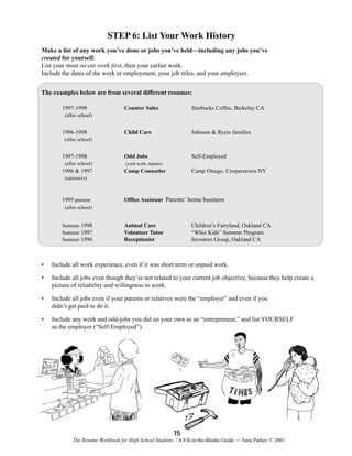 STEP 6: List Your Work History
Make a list of any work you’ve done or jobs you’ve held—including any jobs you’ve
created for yourself.
List your most recent work first, then your earlier work.
Include the dates of the work or employment, your job titles, and your employers.
The examples below are from several different resumes:
1997-1998

Counter Sales

Starbucks Coffee, Berkeley CA

Child Care

Johnson & Ryers families

Odd Jobs

Self-Employed

(after school)

1996-1998
(after school)

1997-1998
(after school)

(yard work, repairs)

1996 & 1997

Camp Counselor

Camp Otsego, Cooperstown NY

(summers)

1995-present

Office Assistant Parents’ home business

(after school)
Summer 1998
Summer 1997
Summer 1996

Animal Care
Volunteer Tutor
Receptionist

Children’s Fairyland, Oakland CA
“Whiz Kids” Summer Program
Investors Group, Oakland CA

•

Include all work experience, even if it was short term or unpaid work.

•

Include all jobs even though they’re not related to your current job objective, because they help create a
picture of reliability and willingness to work.

•

Include all jobs even if your parents or relatives were the “employer” and even if you
didn’t get paid to do it.

•

Include any work and odd-jobs you did on your own as an “entrepreneur,” and list YOURSELF
as the employer (“Self-Employed”).

15
The Resume Workbook for High School Students / A Fill-in-the-Blanks Guide — Yana Parker, © 2001

 
