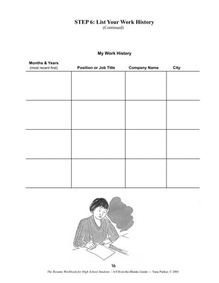 STEP 6: List Your Work History
(Continued)

My Work History
Months & Years
(most recent first)

Position or Job Title

Company Name

City

16
The Resume Workbook for High School Students / A Fill-in-the-Blanks Guide — Yana Parker, © 2001

 