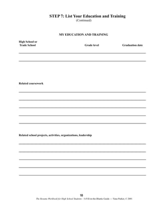 STEP 7: List Your Education and Training
(Continued)

MY EDUCATION AND TRAINING
High School or
Trade School

Grade level

Graduation date

Related coursework

Related school projects, activities, organizations, leadership

18
The Resume Workbook for High School Students / A Fill-in-the-Blanks Guide — Yana Parker, © 2001

 
