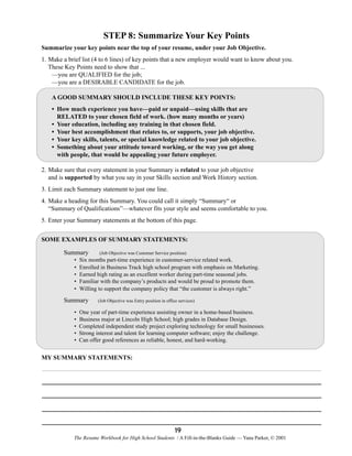 STEP 8: Summarize Your Key Points
Summarize your key points near the top of your resume, under your Job Objective.
1. Make a brief list (4 to 6 lines) of key points that a new employer would want to know about you.
These Key Points need to show that ...
—you are QUALIFIED for the job;
—you are a DESIRABLE CANDIDATE for the job.
A GOOD SUMMARY SHOULD INCLUDE THESE KEY POINTS:
• How much experience you have—paid or unpaid—using skills that are
RELATED to your chosen field of work. (how many months or years)
• Your education, including any training in that chosen field.
• Your best accomplishment that relates to, or supports, your job objective.
• Your key skills, talents, or special knowledge related to your job objective.
• Something about your attitude toward working, or the way you get along
with people, that would be appealing your future employer.
2. Make sure that every statement in your Summary is related to your job objective
and is supported by what you say in your Skills section and Work History section.
3. Limit each Summary statement to just one line.
4. Make a heading for this Summary. You could call it simply “Summary“ or
“Summary of Qualifications”—whatever fits your style and seems comfortable to you.
5. Enter your Summary statements at the bottom of this page.
SOME EXAMPLES OF SUMMARY STATEMENTS:
Summary
•
•
•
•
•

Summary
•
•
•
•
•

(Job Objective was Customer Service position)

Six months part-time experience in customer-service related work.
Enrolled in Business Track high school program with emphasis on Marketing.
Earned high rating as an excellent worker during part-time seasonal jobs.
Familiar with the company’s products and would be proud to promote them.
Willing to support the company policy that “the customer is always right.”
(Job Objective was Entry position in office services)

One year of part-time experience assisting owner in a home-based business.
Business major at Lincoln High School; high grades in Database Design.
Completed independent study project exploring technology for small businesses.
Strong interest and talent for learning computer software; enjoy the challenge.
Can offer good references as reliable, honest, and hard-working.

MY SUMMARY STATEMENTS:

19
The Resume Workbook for High School Students / A Fill-in-the-Blanks Guide — Yana Parker, © 2001

 