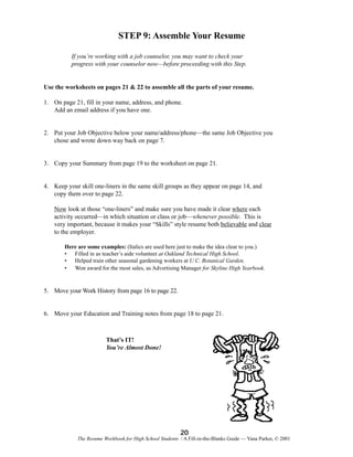STEP 9: Assemble Your Resume
If you’re working with a job counselor, you may want to check your
progress with your counselor now—before proceeding with this Step.

Use the worksheets on pages 21 & 22 to assemble all the parts of your resume.
1. On page 21, fill in your name, address, and phone.
Add an email address if you have one.

2. Put your Job Objective below your name/address/phone—the same Job Objective you
chose and wrote down way back on page 7.

3. Copy your Summary from page 19 to the worksheet on page 21.

4. Keep your skill one-liners in the same skill groups as they appear on page 14, and
copy them over to page 22.
Now look at those “one-liners” and make sure you have made it clear where each
activity occurred—in which situation or class or job—whenever possible. This is
very important, because it makes your “Skills” style resume both believable and clear
to the employer.
Here are some examples: (Italics are used here just to make the idea clear to you.)
• Filled in as teacher’s aide volunteer at Oakland Technical High School.
• Helped train other seasonal gardening workers at U.C. Botanical Garden.
• Won award for the most sales, as Advertising Manager for Skyline High Yearbook.

5. Move your Work History from page 16 to page 22.

6. Move your Education and Training notes from page 18 to page 21.

That’s IT!
You’re Almost Done!

20
The Resume Workbook for High School Students / A Fill-in-the-Blanks Guide — Yana Parker, © 2001

 