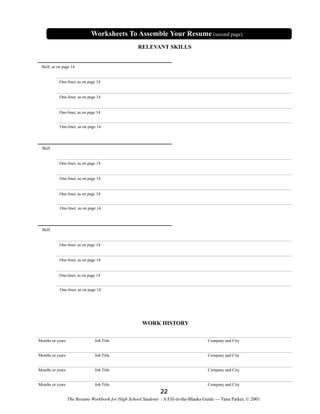 Worksheets To Assemble Your Resume (second page)
RELEVANT SKILLS

Skill, as on page 14

One-liner, as on page 14

One-liner, as on page 14

One-liner, as on page 14

One-liner, as on page 14

Skill

One-liner, as on page 14

One-liner, as on page 14

One-liner, as on page 14

One-liner, as on page 14

Skill

One-liner, as on page 14

One-liner, as on page 14

One-liner, as on page 14

One-liner, as on page 14

WORK HISTORY
Months or years

Job Title

Company and City

Months or years

Job Title

Company and City

Months or years

Job Title

Company and City

Months or years

Job Title

Company and City

22
The Resume Workbook for High School Students / A Fill-in-the-Blanks Guide — Yana Parker, © 2001

 