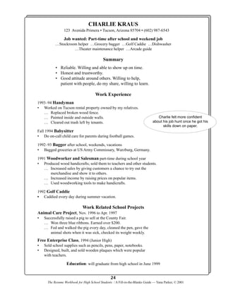 CHARLIE KRAUS
123 Avenida Primera • Tucson, Arizona 85704 • (602) 987-6543

Job wanted: Part-time after school and weekend job
…Stockroom helper …Grocery bagger …Golf Caddie …Dishwasher
…Theater maintenance helper …Arcade guide

Summary
• Reliable. Willing and able to show up on time.
• Honest and trustworthy.
• Good attitude around others. Willing to help,
patient with people, do my share, willing to learn.

Work Experience
1993–94 Handyman
• Worked on Tucson rental property owned by my relatives.
… Replaced broken wood fence.
… Painted inside and outside walls.
… Cleared out trash left by tenants.

Charlie felt more confident
about his job hunt once he got his
skills down on paper.

Fall 1994 Babysitter
• Do on-call child care for parents during football games.
1992–93 Bagger after school, weekends, vacations
• Bagged groceries at US Army Commissary, Wurzburg, Germany.
1991 Woodworker and Salesman part-time during school year
• Produced wood handicrafts; sold them to teachers and other students.
… Increased sales by giving customers a chance to try out the
merchandise and show it to others.
… Increased income by raising prices on popular items.
… Used woodworking tools to make handicrafts.
1992 Golf Caddie
• Caddied every day during summer vacation.

Work Related School Projects
Animal Care Project, Nov. 1996 to Apr. 1997
•

Successfully raised a pig to sell at the County Fair.
… Won three blue ribbons. Earned over $200.
… Fed and walked the pig every day, cleaned the pen, gave the
animal shots when it was sick, checked its weight weekly.

Free Enterprise Class, 1994 (Junior High)
•
•

Sold school supplies such as pencils, pens, paper, notebooks.
Designed, built, and sold wooden plaques which were popular
with teachers.

Education: will graduate from high school in June 1999
24
The Resume Workbook for High School Students / A Fill-in-the-Blanks Guide — Yana Parker, © 2001

 