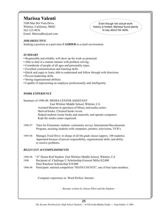 Marissa Valenti
5500 Mar Del Vista Drive
Whittier, California, 90602
562-123-9876
Email: MarissaBee@aol.com

Even though her actual work
history is limited, Marissa found plenty
to say about her skills.

JOB OBJECTIVE
Seeking a position as a part-time CASHIER in a retail environment.

SUMMARY
• Responsible and reliable; will show up for work as promised.
• Able to deal in a mature manner with problem solving.
• Considerate of people of all ages and personality types.
• Excellent communication and listening skills.
• Quick and eager to learn; able to understand and follow through with directions.
• Proven leadership skills.
• Strong organizational abilities.
• Capable of representing an employer professionally and intelligently.

WORK EXPERIENCE
Summers of 1996-98: MEDIA CENTER ASSISTANT
East Whittier Middle School, Whittier, CA
Assisted librarian in operation of library and media center:
Shelved books. Checked books in/out.
Helped students locate books and materials, and operate computers.
Kept the media center organized.
1996-97

Tutor for Elementary students: community service, International Baccalaureate
Program, assisting students with computers, printers, televisions, VCR’s.

1995-96

Manager, Food Drive: in charge of all 6th grade classes (approx. 100 students).
Appointed because of proven responsibility, organizational skills, and ability
to resolve problems.

RELEVANT ACCOMPLISHMENTS
“A” Honor Roll Student: East Whittier Middle School, Whittier, CA
Recipient of: Challenge U Scholarship (General Mills) $2,000
Dain Raushcer Scholarship $10,000
1996-98 Participant: national competition “MATH COUNTS”, one of four team members.
1996-98
1998

Computer experience in: Word Perfect, Internet

—Resume written by Jolene Elliot and the Student—

25
The Resume Workbook for High School Students / A Fill-in-the-Blanks Guide — Yana Parker, © 2001

 