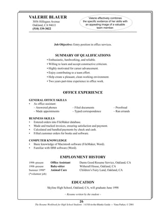 VALERIE BLAUER
3056 Hillegass Avenue
Oakland, CA 94611
(510) 339-3022

Valerie effectively combines
the specific evidence of her skills with
an appealing image of a valuable
team member.

Job Objective: Entry position in office services.

SUMMARY OF QUALIFICATIONS
• Enthusiastic, hardworking, and reliable.
• Willing to learn and accept constructive criticism.
• Highly motivated for career advancement.
• Enjoy contributing to a team effort.
• Help create a pleasant, clean working environment.
• Two years part-time experience in office work.

OFFICE EXPERIENCE
GENERAL OFFICE SKILLS
• As office assistant:
– Answered phones
– Made appointments

– Filed documents
– Typed correspondence

– Proofread
– Ran errands

BUSINESS SKILLS
• Entered orders into FileMaker database.
• Made and tracked invoices, ensuring satisfaction and payment.
• Calculated and handled payments by check and cash.
• Filled customer orders for books and software.
COMPUTER KNOWLEDGE
• Basic knowledge of Macintosh software (FileMaker, Word).
• Familiar with IBM software (Word).

EMPLOYMENT HISTORY
1998–present
1998–present
Summer 1998*
(*volunteer job)

Office Assistant
Baby-sitter
Animal Care

Damn Good Resume Service, Oakland, CA
Witherall House, Oakland, CA
Children’s Fairy Land, Oakland, CA

EDUCATION
Skyline High School, Oakland, CA, will graduate June 1998
– Resume written by the student –

26
The Resume Workbook for High School Students / A Fill-in-the-Blanks Guide — Yana Parker, © 2001

 