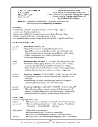 ANGELA Q. REDWOOD
R.R. Box 5600
Morton, MN 56270
(123) 456-7890

Angela uses much of the space
on her resume to present images of her doing
work relevant to her job goal and less on images related
to student activity. This is a crucial feature of
an effective student resume.

Objective: Trainee/intern position with a veterinarian, learning the roles
and responsibilities of a veterinary technologist.
SUMMARY
• Ranked in top 15 percent in my graduating class, maintaining a 3.5 grade
point average throughout high school.
• Mature, responsible, hard-working team member; willing to learn new things
• Worked with animals for many years, and continue to do so.
• Can operate computer programs: Power Point, Microsoft Excel, and Microsoft Word.
RECENT WORK HISTORY
Farm Worker, Morton, MN
• Acquired experience in raising and caring for animals.
• Learned how to take care of and raise cattle, hogs, white-tailed deer,
elk, rabbits, ducks, geese, pheasants, cats, and dogs in a farm setting.
• Helped with dehorning and castration on hogs and cattle.
• Administered vaccinations.

July ’95 to
present

Seasonal Worker, ASGROW SEED COMPANY, Redwood Falls, MN
• Worked fall through spring at various tasks indoors, such as sorting,
counting, and organizing seed, and harvesting corn and soybeans.
• Summer full-time work at thinning, weeding, inoculation, pollinating,
and miscellaneous clean-up; promoted to position of supervisor.

1994 to
present

Veterinary Technician, REDWOOD VET CLINIC, Redwood Falls, MN
• Observed spay and neuter surgery, along with other surgeries on cats
and dogs.
• Learned many new things about veterinary medicine dealing with
anesthetic, prescription drugs, and heartworm testing.

Spring ’98
( 3 weeks)

Veterinary Technician, FAIRFAX VETERINARY CLINIC, Fairfax, MN
• Observed neuter and spay surgeries, along with declawing and tooth
cleaning procedures, heartworm testing, and pregnancy tests on cattle.
• Observed methods of anesthetic and vaccination administration.

Spring ’98
(4 weeks)1

EDUCATION
Redwood Valley High School, 1998
Primary
• Physical Science • Biology • Chemistry I • Environmental Science
coursework:
• Personal & Business Computers • Health • Speech, TV, and Radio
• Accounting I • Algebra I and II • Geometry
Achievements:

Activities

• Honor Roll, seven semesters.
• Became supervisor after a year at my seasonal job.
• Published in school newspaper, Minnesota High School Writer.
• Raising animals • School newspaper and yearbook staff • Bloodmobile

28
The Resume Workbook for High School Students / A Fill-in-the-Blanks Guide — Yana Parker, © 2001

 
