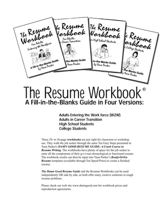 The Resume Workbook

©

A Fill-in-the-Blanks Guide in Four Versions:
Adults Entering the Work force (W2W)
Adults in Career Transition
High School Students
College Students
These 29- to 36-page workbooks are just right for classroom or workshop
use. They walk the job seeker through the same Ten Easy Steps presented in
Yana Parker's DAMN GOOD RESUME GUIDE: A Crash Course in
Resume Writing. The workbooks have plenty of space for the job seeker to
enter all the components of their g-r-r-reat chronological or functional resume.
The workbook results can then be input into Yana Parker’s Ready•To•Go
Resume templates (available through Ten Speed Press) to create a finished
resume.
The Damn Good Resume Guide and the Resume Workbooks can be used
independently OR side by side, as both offer many creative solutions to tough
resume problems.
Please check our web site www.damngood.com for workbook prices and
reproduction agreements.

 