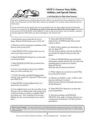 STEP 1: Uncover Your Skills,
Abilities, and Special Talents
A Self-Help Quiz for High School Students
This quiz is designed to get you thinking about the skills, abilities, and special talents that you already have. Once you
know your strong points, you’ll be better able to choose some job goals, write a resume, and get started toward your
future career.
You can work on the quiz by yourself, OR you can get together with a few other students and ask each other these
questions as a group exercise. Write down your answers in the space provided on the next four pages. Then look at
your answers for CLUES, IDEAS, and EXAMPLES of what to write on your resume. Ask your teachers, counselors,
and other adults how THEY think your talents could apply to “the world of work.”

10. Name about SIX QUALITIES or
characteristics of OTHER people that you most
respect or admire.

1. Good friends count on each other for lots of
things. What do YOUR friends count on YOU for?
2. What do you do for your parents or guardians to help
them out when you have time?

11. Which of those qualities you named above are
also true about YOU?
For each of those qualities, tell what you DO that
gives people the impression that you have that
quality.

3. What DIFFICULTIES or barriers have you overcome to get where you are now?
4. What COURAGEOUS things have you done that
you feel good about?

12. Think of a PROBLEM that came up that had
other people stumped, but that YOU were able to do
something about, to improve the situation.
What did YOU do?
What does that say about your abilities?

5. What GOOD QUALITIES did you inherit from
your family?
6. IF one of your friends at school were to BRAG
about you, what would they say?

13. Which subjects are you best at in school? Why
do you like those courses?

7. IF YOU felt totally comfortable bragging about
yourself, what would YOU brag about? What are you
most PROUD of?

14. What do you KNOW so well—or DO so well—
that you could teach it to others?
What’s the main TIP you’d tell people about how to
do that fabulously?

8. What PRAISE or acknowledgment have you
gotten from your teachers?

15. What CREATIVE things have you done that
you feel good about?

9. If you suddenly had to move far away (like, if your
folks got a job in a different part of the country) what
would your friends or teachers or neighbors MISS
most about you? How would their lives be more
difficult, less fun, or less interesting if you weren’t
there?

16. Describe something you DESIGNED,
CREATED, built, made, or fixed up, that gave you
a strong sense of satisfaction. Tell why you felt so
good about it.

Tip for Career Counselors: You can transform this list of self-help questions into a group exercise for five or six students. Each
student would have a chance to be “interviewed” by the others in the group and be encouraged to identify their own skills, abilities,
and special talents.

2
The Resume Workbook for High School Students / A Fill-in-the-Blanks Guide — Yana Parker, © 2001

 