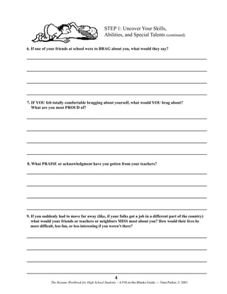 STEP 1: Uncover Your Skills,
Abilities, and Special Talents (continued)
6. If one of your friends at school were to BRAG about you, what would they say?

7. IF YOU felt totally comfortable bragging about yourself, what would YOU brag about?
What are you most PROUD of?

8. What PRAISE or acknowledgment have you gotten from your teachers?

9. If you suddenly had to move far away (like, if your folks got a job in a different part of the country)
what would your friends or teachers or neighbors MISS most about you? How would their lives be
more difficult, less fun, or less interesting if you weren’t there?

4
The Resume Workbook for High School Students / A Fill-in-the-Blanks Guide — Yana Parker, © 2001

 