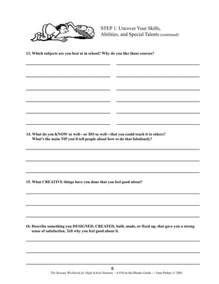 STEP 1: Uncover Your Skills,
Abilities, and Special Talents (continued)

13. Which subjects are you best at in school? Why do you like those courses?

14. What do you KNOW so well—or DO so well—that you could teach it to others?
What’s the main TIP you’d tell people about how to do that fabulously?

15. What CREATIVE things have you done that you feel good about?

16. Describe something you DESIGNED, CREATED, built, made, or fixed up, that gave you a strong
sense of satisfaction. Tell why you feel good about it.

6
The Resume Workbook for High School Students / A Fill-in-the-Blanks Guide — Yana Parker, © 2001

 