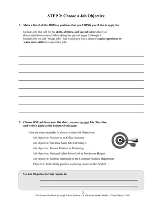 STEP 2: Choose a Job Objective
A. Make a list of all the JOBS or positions that you THINK you’d like to apply for.
Include jobs that call for the skills, abilities, and special talents that you
discovered about yourself while doing the quiz on pages 2 through 6.
Include jobs we call “bridge jobs” that would give you a chance to gain experience or
learn more skills for even better jobs.

B. Choose ONE job from your list above, as your current Job Objective,
and write it again at the bottom of this page:
Here are some examples of clearly written Job Objectives:
Job objective: Position as an Office Assistant
Job objective: Part-time Sales Job with Macy’s
Job objective: Trainee Position in Marketing
Job objective: Weekend/After School Job as Stockroom Helper
Job objective: Summer internship in the Computer Science Department
Objective: Work-Study position exploring careers in the field of . . .

My Job Objective for this resume is:

7
The Resume Workbook for High School Students / A Fill-in-the-Blanks Guide — Yana Parker, © 2001

 