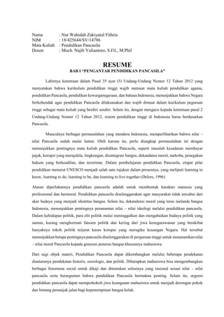 Nama : Nur Wahidah Zakiyatul Fithria
NIM : 18/425644/SV/14786
Mata Kuliah : Pendidikan Pancasila
Dosen : Moch. Najib Yuliantoro, S.Fil., M.Phil
RESUME
BAB I “PENGANTAR PENDIDIKAN PANCASILA”
Lahirnya ketentuan dalam Pasal 35 ayat (5) Undang-Undang Nomor 12 Tahun 2012 yang
menyatakan bahwa kurikulum pendidikan tinggi wajib memuat mata kuliah pendidikan agama,
pendidikan Pancasila, pendidikan kewarganegaraan, dan bahasa Indonesia, menunjukkan bahwa Negara
berkehendak agar pendidikan Pancasila dilaksanakan dan wajib dimuat dalam kurikulum peguruan
tinggi sebagai mata kuliah yang berdiri sendiri. Selain itu, dengan mengacu kepada ketentuan pasal 2
Undang-Undang Nomor 12 Tahun 2012, sistem pendidikan tinggi di Indonesia harus berdasarkan
Pancasila.
Munculnya berbagai permasalahan yang mendera Indonesia, memperlihartkan bahwa nilai –
nilai Pancasila sudah mulai luntur. Oleh karena itu, perlu diungkap permasalahan ini dengan
menunjukkan pentingnya mata kuliah pendidikan Pancasila, seperti masalah kesadaran membayar
pajak, korupsi yang merajalela, lingkungan, disintegrasi bangsa, dekandansi moral, narkoba, penegakan
hukum yang berkeadilan, dan terorisme. Dalam pembelajaran pendidikan Pancasila, empat pilar
pendidikan menurut UNESCO menjadi salah satu rujukan dalam prosesnya, yang meliputi learning to
know, learning to do, learning to be, dan learning to live together (Delors, 1996)
Alasan diperlukannya pendidikan pancasila adalah untuk membentuk karakter manusia yang
professional dan bermoral. Pendidikan pancasila diselenggarakan agar masyarakat tidak tercabut dari
akar budaya yang menjadi identitas bangsa. Selain itu, dekandensi moral yang terus melanda bangsa
Indonesia, menunjukkan pentingnya penanaman nilai – nilai ideologi melalui pendidikan pancasila.
Dalam kehidupan politik, para elit politik mulai meninggalkan dan mengabaikan budaya politik yang
santun, kurang menghormati fatsoen politik dan kering dari jiwa kenegarawanan yang berakibat
banyaknya tokoh politik terjerat kasus korupsi yang merugika keuangan Negara. Hal tersebut
menunjukkan betapa pentingnya pancasila diselenggarakan di perguruan tinggi untuk menanamkan nilai
– nilai moral Pancasila kepada generasi penerus bangsa khususnya mahasiswa.
Dari segi objek materi, Pendidikan Pancasila dapat dikembangkan melalui beberapa pendekatan
diantaranya pendekatan historis, sosiologis, dan politik. Diharapkan mahasiswa bisa mengembangkan
berbagai fenomena social untuk dikaji dan ditemukan solusinya yang rasional sesuai nilai – nilai
pancasila serta berargumen bahwa pendidikan Pancasila bermakna penting. Selain itu, urgensi
pendidikan pancasila dapat memperkokoh jiwa keangsaan mahasiswa untuk menjadi dorongan pokok
dan bintang penunjuk jalan bagi kepemimpinan bangsa kelak.
 