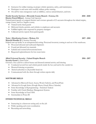 • Instructor for soldier training on proper vehicle operation, safety, and maintenance.
• Participate in and assist with monthly military police training.
• On call for state emergencies such as wildfires, various natural disasters, and riots.
Nordic Security Services | Riverside County Branch – Corona, CA 2018 - 2020
District Patrol Officer| Assistant Field Supervisor
Trained patrol guards on assigned districts and oversaw upwards of 21 accounts throughout the inland empire,
orange county, and Los Angeles county.
• Trained newly hired guards
• Delivered checks, permits, and vehicles to employees and accounts
• Fulfilled nightly tasks requested by property managers
• Collected activity reports from patrol guards
Tesla | Distribution Center – Walnut, CA 2017 - 2018
Material Handler II | Inventory Processing
Helped start up facility in an entrepreneurial setting. Processed inventory coming in and out of the warehouse.
• Processed inbound and outbound shipments
• Found and allocated lost materials
• Labeled and counted all inventoried items
• Requested replenishments for low count items
Allied Universal Security | Inland Empire Branch 2016 - 2017
Security Guard | Patrol Guard
Oversaw a bus yard for a school busses and deterred criminal activity and loitering
• Conducted several foot and vehicle patrols inside the bus yard and in the outside lot.
• Deterred loitering on premises
• Alerted authorities to all possible break-ins
• Communicated with the client through written reports daily
SOFTWARE SKILLS
• Advanced in Microsoft Excel, Access, Word, Outlook, and PowerPoint
• Advanced in Google Suites (Google Sheets, Gmail, Docs, Calendar)
• Some Knowledge in R programming – Statistical Analysis
• Familiar with Oracle Database Management Systems
• Some Knowledge in Excel VBA
• Intermediate in Power Bi
OTHER TECHNICAL SKILLS
• Instructing in a classroom setting and, on the job
• Public speaking and event coordination
• Recruiting and networking
 