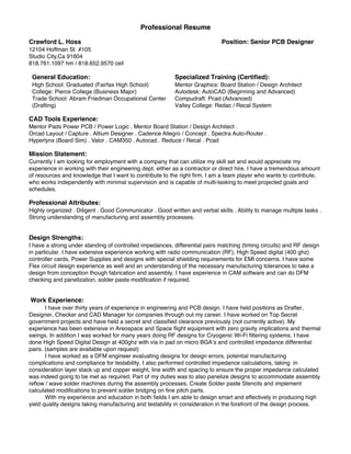 Professional Resume
Crawford L. Hoss Position: Senior PCB Designer
12104 Hoffman St #105
Studio City,Ca 91604
818.761.1097 hm / 818.652.9570 cell
General Education:
High School: Graduated (Fairfax High School)
College: Pierce College (Business Major)
Trade School: Abram Friedman Occupational Center
(Drafting)
Specialized Training (Certiﬁed):
Mentor Graphics: Board Station / Design Architect
Autodesk: AutoCAD (Beginning and Advanced)
Compudraft: Pcad (Advanced)
Valley College: Redac / Recal System
CAD Tools Experience:
Mentor Pads Power PCB / Power Logic . Mentor Board Station / Design Architect .
Orcad Layout / Capture . Altium Designer . Cadence Allegro / Concept . Spectra Auto-Router .
Hyperlynx (Board Sim) . Valor . CAM350 . Autocad . Reduce / Recal . Pcad
Mission Statement:
Currently I am looking for employment with a company that can utilize my skill set and would appreciate my
experience in working with their engineering dept. either as a contractor or direct hire. I have a tremendous amount
of resources and knowledge that I want to contribute to the right ﬁrm. I am a team player who wants to contribute,
who works independently with minimal supervision and is capable of multi-tasking to meet projected goals and
schedules.
Professional Attributes:
Highly organized . Diligent . Good Communicator . Good written and verbal skills . Ability to manage multiple tasks .
Strong understanding of manufacturing and assembly processes.
Design Strengths:
I have a strong under standing of controlled impedances, differential pairs matching (timing circuits) and RF design
in particular. I have extensive experience working with radio communication (RF), High Speed digital (400 ghz)
controller cards, Power Supplies and designs with special shielding requirements for EMI concerns. I have some
Flex circuit design experience as well and an understanding of the necessary manufacturing tolerances to take a
design from conception though fabrication and assembly. I have experience in CAM software and can do DFM
checking and panelization, solder paste modiﬁcation if required.
Work Experience:
I have over thirty years of experience in engineering and PCB design. I have held positions as Drafter,
Designer, Checker and CAD Manager for companies through out my career. I have worked on Top Secret
government projects and have held a secret and classiﬁed clearance previously (not currently active). My
experience has been extensive in Areospace and Space ﬂight equipment with zero gravity implications and thermal
swings. In addition I was worked for many years doing RF designs for Cryogenic Wi-Fi ﬁltering systems. I have
done High Speed Digital Design at 400ghz with via in pad on micro BGA’s and controlled impedance differential
pairs. (samples are available upon request)
I have worked as a DFM engineer evaluating designs for design errors, potential manufacturing
complications and compliance for testability. I also performed controlled impedance calculations, taking in
consideration layer stack up and copper weight, line width and spacing to ensure the proper impedance calculated
was indeed going to be met as required. Part of my duties was to also panelize designs to accommodate assembly
reﬂow / wave solder machines during the assembly processes. Create Solder paste Stencils and implement
calculated modiﬁcations to prevent solder bridging on ﬁne pitch parts.
With my experience and education in both ﬁelds I am able to design smart and effectively in producing high
yield quality designs taking manufacturing and testability in consideration in the forefront of the design process.
 