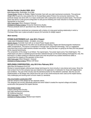 Harman Karden (Audio) 2005- 2014
8500 Balboa Blvd, Northridge, Ca 91329
Typical Duties: Design an Analog / Digital Controller Card with very tight mechanical constraints. This particular
design effort is part of a new product line for the Ipod Base station Product line (consumer electronics). This
particular design was done with in a 4 layer construction with a split power and ground plane layers. The Ground
plane was done in a star ground conﬁguration to add ground shielding and noise reduction to multiple channels
represented on the board.
EDA Tools Used: Altium Designer/ Autocad
Company’s Product Criteria: Consumer Electronics (Audio)
Previous products work on: Ipod Boom box, Micro Radial Controller
All of the above fore mentioned are companies with a history of a long good working relationship in which a
Purchase Order was in place annually to secure CLH services for design support.
Most recently;
STONE ELECTRONICS LLC: July 2014- Present
13000 SAN FERNANDO ROAD , SYLMAR, CA 91342
Salinity Design: Controller Card with an on board Power Supply section.
The type of circuit designed for this effort can be deﬁned and Analog / Digital with Electromagnetic Interference
(EMI) considerations. This layout is comprised of “through hole” component technology. This is a ruggedized
instrument that is built to take extreme vibration and shock. Testing has been on going by the Navy and has passed
all the required benchmarks.
The composition of this design is as follows: Two signal layers, Two power layers and a Two shield layers. The
shield layers are tied to a isolated ground net that is stitched through out the board utilizing small feed thru vias, this
technique is in affect creating an electrical shield (can) that will prevent any outside interference (EMI) to
compromise the integrity of the operation of this circuit.
EDA Tools used: Altium Designer / Autocad
Company’s Product Criteria: Military (US Navy)
REPLENISH CORPORATION: July 2013 thru February 2014
2645 Nina St,Pasadena CA 91107
Worked on several designs utilizing basic design techniques for micro-circuitry in very dense work areas. Since the
main product line for this company was eye implants for the application of medication for those with degenerative
eye conditions. The use of ﬂex circuitry was the standard practice for the dielectric substrate. Also the use and
implementation of 3D design was critical since the use of very small enclosures were used as the implant device.
Very challenging and exciting work! all work meets UL standards.
Flex circuit battery construction PCB
I did two versions of this design for two separate criteria.
This designed use circuitry speciﬁcally placed and when folded it created the required voltage and battery
construction that powered the implant devices.
Eye implant module
4 layers utilizing Flex Circuitry
Very tight mechanical constraints
3D modeling (required)
EDA Tools used: Altium / Autocad
Company’s Product Criteria: Medical (eye implant)
 