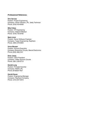 Professional Reference;
Orin Serviss
Position: Project Engineering
Company: Vector General, JPL, 3ality Technical
Phone: (818) 424-8428
Mike Faltys
Position: VP Engineering
Company: Setpoint Medical
Phone: (818) 742-8760
Mark Lincir
Position: Senior Software Engineer
Company: Topaz Engineering, Raytheon
Phone: (805) 279-5844
Vince Beusan
Position: Account Executive
Company Streamline Circuits, Marcel Electronics
Phone (949) 468-0181
Drew Janes
Position: CEO/ President
Company: Valley Syncom Circuits
Phone: (661) 294-6710
Gerald Lung
Position: Principle Scientist
Company: NASA/ JPL
Phone (818)634-7637
Harold Zauss
Position: Engineering Manager
Company: Raytheon Company
Phone: (310) 647-0916
 