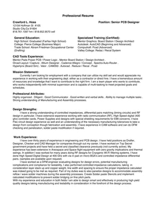 Professional Resume
Crawford L. Hoss Position: Senior PCB Designer
12104 Hoffman St #105
Studio City,Ca 91604
818.761.1097 hm / 818.652.9570 cell
General Education:
High School: Graduated (Fairfax High School)
College: Pierce College (Business Major)
Trade School: Abram Friedman Occupational Center
(Drafting)
Specialized Training (Certiﬁed):
Mentor Graphics: Board Station / Design Architect
Autodesk: AutoCAD (Beginning and Advanced)
Compudraft: Pcad (Advanced)
Valley College: Redac / Recal System
CAD Tools Experience:
Mentor Pads Power PCB / Power Logic . Mentor Board Station / Design Architect .
Orcad Layout / Capture . Altium Designer . Cadence Allegro / Concept . Spectra Auto-Router .
Hyperlynx (Board Sim) . Valor . CAM350 . Autocad . Reduce / Recal . Pcad
Mission Statement:
Currently I am looking for employment with a company that can utilize my skill set and would appreciate my
experience in working with their engineering dept. either as a contractor or direct hire. I have a tremendous amount
of resources and knowledge that I want to contribute to the right ﬁrm. I am a team player who wants to contribute,
who works independently with minimal supervision and is capable of multi-tasking to meet projected goals and
schedules.
Professional Attributes:
Highly organized . Diligent . Good Communicator . Good written and verbal skills . Ability to manage multiple tasks .
Strong understanding of Manufacturing and Assembly processes.
Design Strengths:
I have a strong understanding of controlled impedances, differential pairs matching (timing circuits) and RF
design in particular. I have extensive experience working with radio communication (RF), High Speed digital (400
ghz) controller cards, Power Supplies and designs with special shielding requirements for EMI concerns. I have
Flex circuit design experience as well and an understanding of the necessary manufacturing tolerances to take a
design from conception though fabrication and assembly. I have experience in CAM software and can do DFM
checking and panelization, solder paste modiﬁcation if required.
Work Experience:
I have over thirty years of experience in engineering and PCB design. I have held positions as Drafter,
Designer, Checker and CAD Manager for companies through out my career. I have worked on Top Secret
government projects and have held a secret and classiﬁed clearance previously (not currently active). My
experience has been extensive in Areospace and Space ﬂight equipment with zero gravity implications and thermal
swings. In addition I was worked for many years doing RF designs for Cryogenic Wi-Fi ﬁltering systems. I have
done High Speed Digital Design at 400 Ghz with via in pad on micro BGA’s and controlled impedance differential
pairs. (samples are available upon request)
I have worked as a DFM engineer evaluating designs for design errors, potential manufacturing
complications and compliance for testability. I also performed controlled impedance calculations, taking in
consideration layer stack up and copper weight, line width and spacing to ensure the proper impedance calculated
was indeed going to be met as required. Part of my duties was to also panelize designs to accommodate assembly
reﬂow / wave solder machines during the assembly processes. Create Solder paste Stencils and implement
calculated modiﬁcations to prevent solder bridging on ﬁne pitch parts.
With my experience and education in both ﬁelds I am able to design smart and effectively in producing high yield
quality designs taking manufacturing and testability in consideration in the forefront of the design process.
 
