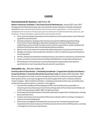 CAREER
Environmental Air Systems, High Point, NC
Master Production Scheduler | Document Control Administrator, January 2017-June 2017
Strategically andefficiently develop,planand coordinate masterproduction schedule andcapacity
utilization tomeetdemandrequirementsand exceedcustomerexpectations. Communicate and
collaborate with numerous critical process partners andreporttoleadershipdemand,processes,and
schedules. Analyze buildplans,capacitylevels,andinventoryreports.
 Drive,promote anddeveloppositive communication tocontinuouslyimprove LeanProduction
capabilities andefficiencies
 Facilitate production meetingswithcritical processpartners(MarketingandEstimating,
Procurement,ProjectManagers,ManufacturingEngineers,ProductionOperationsand
Leadership) toensure thatthe Companymeetscustomerrequirements,qualitystandardsand
productivityefficiencieswhile maintainingoperational excellence
 Monitorand review material inventories bycollaboratingwith critical procurementpartners
 Manage and analyze masterproduction schedule inordertoestablishsequence andleadtime
of eachoperation
 Identify,developandimplement standardprocesses,bestpractices andprocessimprovements
 Create,assemble andpresentExecutive Reports/Dashboards toLeadershipandOperations
 Efficientlyplan entireproduction cycle byanalyzingplantcapacitydataand production
specifications tomaximizeproductivityandcustomerexpectations
Caterpillar, Inc., Winston-Salem, NC
Inventory Record Coordinator | Scheduling Coordinator | Supply Chain Quality Coordinator |
Scrap Coordinator | Inventory Record Accuracy Team Lead, December 2012-December 2016
Oversee all programstoinclude inventorymanagementandcontrol, productionscheduling, Supply
Chainquality control,andscrap management toleadthe SupplyChainteamineffectivecollective
impactstrategies. MaximizedDemandOrders,includingInventoryRecordAccuracy,bycollaborating
amongnumerousprocesspartners,customers,andsuppliers.
• Consistentlyexceededmonthlytargetgoal of 95% InventoryRecordAccuracy(IRA) ina
machiningandmanufacturingenvironment byutilizingstate-of-the-arttoolsandmethodssuch
as SAPInventorySystem,Mach1,MES, Six Sigmaand Excel
• DevelopedandprovidedanalysisandweeklyreportingforSupplyChainandOperationsutilizing
Excel andPowerPoint
• Created,monitored,andanalyzedKeyPerformance Indicators(KPI’s) resultinginstrategiesto
achieve andexceedtargetgoals
• Determined,investigatedandtrackedthe rootcause of anyinventorydiscrepancyand
respondedwithcorrectiveactionperthe RootCause Corrective Action (RCCA) process,resulting
instrategiesforcontinuousimprovement
 