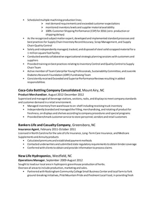 • Scheduledmultiple machiningproductionlines;
 metdemandrequirementsand exceeded customerexpectations
 monitoredinventorylevelsand suppliermaterialavailability
 100% CustomerShippingPerformance (CSP) for2016 (zero productionor
shippingdelays)
• As the recognizedsubjectmatterexpert,developedandimplementedstandardprocessesand
bestpracticesfor SupplyChainInventoryRecordAccuracy,Scrap Management,and Supply
ChainQualityControl
• Solelyandindependentlymanaged,tracked,anddisposedof steel solidscrappedmaterial fora
1 millionsquare footfacility
• Conductedweeklycollaborative organizational strategicplanningsessionswithcustomersand
suppliers
• ProvidedtrainingonbestpracticesrelatingtoInventoryControl andQualityControl toSupply
ChainTeam
• Active memberof TeamCaterpillarYoungProfessionals,SustainabilityCommittee,andJuvenile
DiabetesResearchFoundation(JDRF) FundraisingTeam
• ConsistentlyreceivedExceededandSuperiorPerformanceReviewsresultinginadded
responsibilities
Coca-Cola Bottling Company Consolidated, MountAiry, NC
Product Merchandiser, August 2012-December 2012
Supervisedandmanagedall beverage stations,sections,racks,anddisplaystomeetcompanystandards
and customerdemandina retail environment.
• Managed inventoryfromwarehouse toon-shelf includingreceivingtruckinventory
• Independentlybrandedand managedthe filling,merchandising,androtatingof productfor
freshness,ondisplaysandshelvesaccordingtocompanyproceduresandspecial programs
• Providedbenchmarkcustomerservice tostore personnel,vendorsandretail customers
Bankers Life and Casualty Company, Greensboro, NC
Insurance Agent, February 2011-October 2011
LicensedinNorthCarolinaforthe sale of Life Insurance,Long-TermCare Insurance,andMedicare
SupplementsandAnnuityproducts
• Calculatedpremiumsandestablishedpaymentmethods
• Contactedunderwritersandsubmittedstate regulatoryrequirementstoobtainbindercoverage
• Conferredwithclientstoobtainandprovide informationtoprocessclaims
New Life Hydroponics, Westfield, NC
Operations Manager, September 2009-August 2012
Soughtto leadour local areain hydroponicgreenhouse productionof herbs.
Oversee all areastoinclude production,marketingandsales.
• PartneredwithRockinghamCommunityCollege Small BusinessCenterandlocal farmto fork
ground-breakinginitiatives,PilotMountainPride andPiedmontLocal Food,inprovidingfresh
 