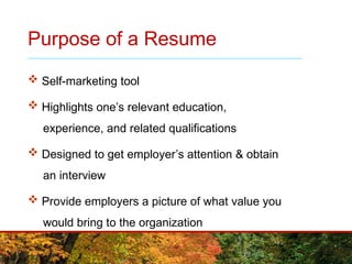 Purpose of a Resume
 Self-marketing tool
 Highlights one’s relevant education,
experience, and related qualifications
 Designed to get employer’s attention & obtain
an interview
 Provide employers a picture of what value you
would bring to the organization
 