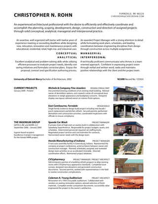 FERNDALE, MI 48220
CHRISTOPHER N. ROHN                                                                                          CHRISROHN@CHRISROHN.COM



An experienced architectural professional with the desire to efficiently and effectively coordinate and
accomplish the planning, scoping, development, design, construction and direction of assigned projects
through solid conceptual, analytical, managerial and interpersonal practice.


  An assertive, well organized self starter with twelve years of        An awarded Project Manager with a strong attention to detail
 experience meeting or exceeding deadlines while designing              while formulating work plans, schedules, and leading
  new, relocation, renovation and maintenance projects with             coordination between engineering disciplines from design
  educational, residential, retail, high-rise, and industrial uses.     through construction across multiple assignments.
                                             CONCEPTUAL                 MANAGERIAL
                                              ANALYTICAL                I N T E R P E R S O N AL
 Excellent analytical and problem-solving skills while utilizing        A technically proficient communicator who thrives in a team
    efficient processes to evaluate project needs, identify cost        oriented approach. Confident in expressing project vision
  saving initiatives and formulate corrective plans. Enjoys the         through verbal and written word, seeks and maintains
       proposal, contract and specification authoring process.          positive relationships with the client and the project team.


University of Detroit Mercy Bachelor of Architecture, 2002                                                       NCARB Record No. 125924


CURRENT PROJECTS                    Michele & Company Fine Jewelers                    DESIGN CONSULTANT
January 2009 - Present              Documented existing conditions of an existing retail building. Advised
                                    owner of demolition options, and created a series of conceptual store
                                    elevations to weigh appearance and budgetary concerns. Designed
                                    display case layout, advised owner on interior finish options.


                                    East Cambourne, Ferndale                                 DESIGN BUILD
                                    Single family residence design build project including new facade /
                                    porch replacement and kitchen refresh. Secured permits, performed
                                    demolition and construction activities, coordinated inspections with
                                    officials to ensure compliance.


THE INGENIUM GROUP                  Speede Car Wash                                      PROJECT MANAGER
GIFFELS, INC and NORR, LLC          A private chain of high-end car washes built in collaboration with
September 2006 – January 2009       Speedway SuperAmerica. Responsible for project budgets, assets, and
                                    schedules. Determined personnel required; set staffing levels.
Ingenie Award recipient:            Negotiated project services and cost estimates for contracts.
Excellence in project management    Harmonized owner needs with the design team.
for the Honda HMIN project.
                                    Honda Manufacturing of Indiana                      PROJECT MANAGER
                                    A new auto assembly facility in Greensburg, Indiana. Represented the
                                    company at project conferences, acted as liaison between owner and
                                    construction manager. Planned, scheduled, assigned, and reviewed
                                    design team activities on an accelerated timetable. Directed
                                    coordination efforts. Maintained project database.

                                    CVS/pharmacy                 PROJECT MANAGER / PROJECT ARCHITECT
                                    Administered a portion of a building refresh program to align existing
                                    stores with CVS/pharmacy appearance standards. Completed store
                                    surveys, designed new elevations and generated construction
                                    documents. Secured permits, worked with representatives in the field
                                    to resolve construction complications.

                                    Coleman A. Young Auditorium                         PROJECT ARCHITECT
                                    Renovation of a 1950’s era public auditorium. Collaborated with
                                    vendors on seating restoration options, advised selection of finish
                                    materials. Compiled vendor comparison documents, successfully value
                                    engineered the project to the owner’s satisfaction.
 