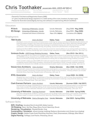 Chris Toothaker, associate AIA, LEED AP BD+C
     christopher.toothaker@gmail.com       402.310.7688                   2200 Market Street apt. 329
     www.linkedin.com/in/christoothaker    www.christophertoothaker.com   Denver, Colorado    80205


     - Passed 6/7 Architectural Registration Exams [ARE]
     - 3+ years of professional design experience in a wide variety of firm sizes, locations, & project types
     - Passion for illustration [hand/digital], learning new software, & implementing efficient workflows


Education:
       Arch:
     M Arch     University of Nebraska - Lincoln                      Lincoln, Nebraska          [Aug 2006 - May 2008
                                                                                                                 2008]
        Design:
     BS Design University of Nebraska - Lincoln                       Lincoln, Nebraska          [Aug 2001 - May 2006]
                                                                                                                   2006
                        Graduated with Honors & Distinction           Major GPA: 3.8/4.0         Cumulative GPA: 3.6/4.0

Employment:
         Studio:
     TBA Studio                           Intern Architect            Dallas, Texas              [June
                                                                                                 [June 2010 - Feb 2012]
              Developed construction documents and presentation renderings for various Commercial, Residential, Educational, and
              Industrial projects located in the Texas and Louisiana areas using AutoCAD, Revit, Rhino, SketchUp, Maxwell render,
              Vray, Photoshop, & ArtRage. Reviewed shop drawings & coordinated drawing sets with Structural, Civil, and MEP
              consultants. Tasks included masterplanning, site grading, construction administration, & signage design.
              Implemented Revit [BIM] to develop construction documents for several additions to an existing healthcare facility in
              West Monroe, Louisiana. Renderings were created through integration of multiple software platforms. [firm size: 12]

               Studio:
     Simbiosis Studio LEED Energy Modeling Simulator                  Dallas, Texas              [Nov 2010 - Dec 2011]
              Solely responsible for the creation of a compliant 3D energy model in eQuest & documenting simulations according to
              the ASHRAE energy standards set by USGBC [LEED]. Project was a luxury condominium high rise tower in Monterrey,
              Mexico [certification pending]. Required coordination & training with an independent energy modeling consultant.
              Tasks included creation of a Revit (BIM) 3D model and separate eQuest model derived from consultant drawings,
              completing required LEED Online templates, submitting and responding to HVAC & energy modeling compliance
              questions & comments from USGBC, and documenting simulation reports and energy cost savings. [firm size: 5]

                 Architects:
     Steven Ginn Architects Intern Architect                          Omaha, Nebraska            [Nov 2008 - Feb 2009]
              Assisted with construction documents & presentation renderings for a new construction, high-end, private residence
              located in Franklin, Tennessee. Included extensive kitchen design & documentation. Primary software use included
              AutoCAD, Rhino, SketchUp, Maxwell render, & Photoshop. [firm size: 3]

          Associates:
     RTKL Associates                      Intern Architect            Dallas, Texas              [June 2008 - Oct 2008]
              Designed two resort buildings for a masterplan of Shenzhou Peninsula off the coast of China. Documentation included
              schematic design through design development drawings & presentation renderings using AutoCAD, SketchUp,
              Photoshop, & Maxwell render. [firm size: 200+]

                   Partners:
     Clark Enersen Partners Intern Architect                          Lincoln, Nebraska          [Summer 2006 - Fall 2007]
              Assisted with the design & development of construction documents for various Educational projects in the Nebraska
              area. Tasks included 3D modeling, drafting, & site measurements. Developed as-built drawings of two existing
              highschools in Lincoln, Nebraska. Software use included AutoCAD, SketchUp, & Photoshop. [firm size: 75+]

                   Nebraska:
     University of Nebraska Teaching Assistant                        Lincoln, Nebraska          [Fall 2006 - Spring 2008]
              Educated undergraduate students in various courses such as design studio, arch history, and computer visualization.
              Software taught to students included AutoCAD, SketchUp, Photoshop, Illustrator, & 3ds Max. [5 semesters]

                   Nebraska:
     University of Nebraska Statics/Strengths Tutor Lincoln, Nebraska                            [Fall 2003 - Spring 2004]

Software Skills:
     BIM / Drafting: Autodesk Revit & AutoCAD, Adobe Inventor
     3D Modeling: Revit, 3ds Max, Maya, Rhino, FormZ, SketchUp, Zbrush
     Rendering / Visualization: Maxwell Render, Vray
     Sustainability / Simulation: eQuest [energy modeling], Radiance [illumination sim], Ecotect [sun shading]
     Graphic Design: [Adobe Create Suite] Photoshop, Illustrator, Flash, Dreamweaver, InDesign, After Effects
     Digital Painting: ArtRage, Corel Painter, Photoshop, Zbrush
 