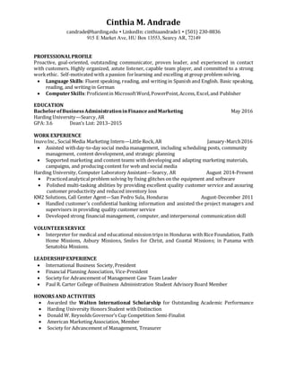 Cinthia M. Andrade
candrade@harding.edu ▪ LinkedIn: cinthiaandrade1 ▪ (501) 230-8836
915 E Market Ave, HU Box 13553, Searcy AR, 72149
PROFESSIONALPROFILE
Proactive, goal-oriented, outstanding communicator, proven leader, and experienced in contact
with customers. Highly organized, astute listener, capable team player, and committed to a strong
workethic. Self-motivated with a passion forlearning and excelling at group problem solving.
 Language Skills: Fluent speaking, reading, and writing in Spanish and English. Basic speaking,
reading, and writing in German
 ComputerSkills:Proficientin MicrosoftWord,PowerPoint,Access, Excel,and Publisher
EDUCATION
BachelorofBusinessAdministrationin FinanceandMarketing May 2016
Harding University—Searcy, AR
GPA: 3.6 Dean’s List: 2013–2015
WORK EXPERIENCE
InuvoInc., Social Media Marketing Intern—Little Rock,AR January-March2016
 Assisted withday-to-day social media management, including scheduling posts, community
management, content development, and strategic planning
 Supported marketing and content teams with developing and adapting marketing materials,
campaigns, and producing content for web and social media
Harding University, Computer Laboratory Assistant—Searcy, AR August 2014-Present
 Practicedanalytical problem solving by fixing glitches on the equipment and software
 Polished multi-tasking abilities by providing excellent quality customer service and assuring
customer productivity and reduced inventory loss
KM2 Solutions, Call Center Agent—San Pedro Sula, Honduras August-December 2011
 Handled customer’s confidential banking information and assisted the project managers and
supervisors in providing quality customer service
 Developed strong financial management, computer, and interpersonal communication skill
VOLUNTEERSERVICE
 Interpreter for medical and educational mission trips in Honduras with Rice Foundation, Faith
Home Missions, Asbury Missions, Smiles for Christ, and Coastal Missions; in Panama with
Senatobia Missions.
LEADERSHIPEXPERIENCE
 International Business Society,President
 Financial Planning Association, Vice-President
 Society for Advancement of Management Case Team Leader
 Paul R. Carter College of Business Administration Student Advisory Board Member
HONORS AND ACTIVITIES
 Awarded the Walton International Scholarship for Outstanding Academic Performance
 Harding University Honors Student with Distinction
 Donald W. Reynolds Governor’s Cup Competition Semi-Finalist
 American Marketing Association, Member
 Society for Advancement of Management, Treasurer
 