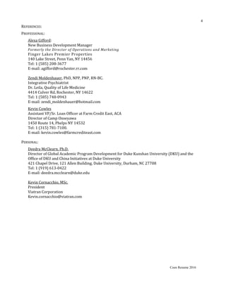 REFERENCES:
PROFESSIONAL:
Alexa Gifford:
New Business Development Manager
Formerly the Director of Operations and Marketing
Finger Lakes Premier Properties
140 Lake Street, Penn Yan, NY 14456
Tel: 1 (585) 208-3677
E-mail: agifford@rochester.rr.com
Zendi Moldenhauer, PhD, NPP, PNP, RN-BC.
Integrative Psychiatrist
Dr. Leila, Quality of Life Medicine
4414 Culver Rd, Rochester, NY 14622
Tel: 1 (585) 748-0943
E-mail: zendi_moldenhauer@hotmail.com
Kevin Cowles
Assistant VP/Sr. Loan Officer at Farm Credit East, ACA
Director of Camp Onseyawa
1450 Route 14, Phelps NY 14532
Tel: 1 (315) 781-7100.
E-mail: kevin.cowles@farmcrediteast.com
PERSONAL:
Deedra McClearn, Ph.D.
Director of Global Academic Program Development for Duke Kunshan University (DKU) and the
Office of DKU and China Initiatives at Duke University
421 Chapel Drive, 121 Allen Building, Duke University, Durham, NC 27708
Tel: 1 (919) 613-0422
E-mail: deedra.mcclearn@duke.edu
Kevin Cornacchio, MSc.
President
Viatran Corporation
Kevin.cornacchio@viatran.com
Coen Resume 2016
4
 