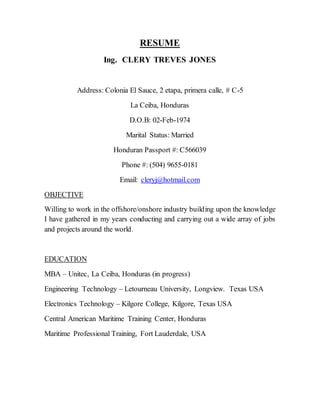 RESUME
Ing. CLERY TREVES JONES
Address: Colonia El Sauce, 2 etapa, primera calle, # C-5
La Ceiba, Honduras
D.O.B: 02-Feb-1974
Marital Status: Married
Honduran Passport #: C566039
Phone #: (504) 9655-0181
Email: cleryj@hotmail.com
OBJECTIVE
Willing to work in the offshore/onshore industry building upon the knowledge
I have gathered in my years conducting and carrying out a wide array of jobs
and projects around the world.
EDUCATION
MBA – Unitec, La Ceiba, Honduras (in progress)
Engineering Technology – Letourneau University, Longview. Texas USA
Electronics Technology – Kilgore College, Kilgore, Texas USA
Central American Maritime Training Center, Honduras
Maritime Professional Training, Fort Lauderdale, USA
 