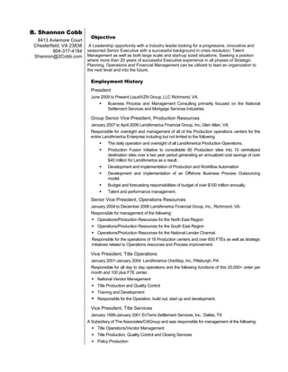 B. Shannon Cobb
                            Objective
  8413 Aviemore Court
 Chesterfield, VA 23838    A Leadership opportunity with a Industry leader looking for a progressive, innovative and
          804-317-4184    seasoned Senior Executive with a successful background in crisis resolution, Talent
 Shannon@2Cobb.com        Management as well as both large scale and start-up sized situations. Seeking a position
                          where more than 20 years of successful Executive experience in all phases of Strategic
                          Planning, Operations and Financial Management can be utilized to lead an organization to
                          the next level and into the future.

                            Employment History
                            President
                            June 2009 to Present LiquidVZN Group, LLC Richmond, VA.
                                    Business Process and Management Consulting primarily focused on the National
                                     Settlement Services and Mortgage Services Industries.

                            Group Senior Vice President, Production Resources
                            January 2007 to April 2009 LandAmerica Financial Group, Inc. Glen Allen, VA.
                            Responsible for oversight and management of all of the Production operations centers for the
                            entire LandAmerica Enterprise including but not limited to the following:
                                    The daily operation and oversight of all LandAmerica Production Operations.
                                    Production Fusion initiative to consolidate 85 Production sites into 10 centralized
                                     destination sites over a two year period generating an annualized cost savings of over
                                     $40 million for LandAmerica as a result.
                                    Development and implementation of Production and Workflow Automation
                                    Development and implementation of an Offshore Business Process Outsourcing
                                     model.
                                    Budget and forecasting responsibilities of budget of over $100 million annually.
                                    Talent and performance management.
                            Senior Vice President, Operations Resources
                            January 2004 to December 2006 LandAmerica Financial Group, Inc., Richmond, VA.
                            Responsible for management of the following:
                             Operations/Production Resources for the North East Region
                             Operations/Production Resources for the South East Region
                             Operations/Production Resources for the National Lender Channel.
                            Responsible for the operations of 18 Production centers and over 600 FTEs as well as strategic
                            initiatives related to Operations resources and Process improvement.

                            Vice President, Title Operations
                            January 2001-January 2004 LandAmerica OneStop, Inc, Pittsburgh, PA
                            Responsible for all day to day operations and the following functions of this 20,000+ order per
                            month and 100 plus FTE center.
                             National Vendor Management
                             Title Production and Quality Control
                             Training and Development
                             Responsible for the Operation, build out, start up and development.

                            Vice President, Title Services
                            January 1999-January 2001 EnTerra Settlement Services, Inc. Dallas, TX
                          A Subsidiary of The Associates/CitiGroup and was responsible for management of the following:
                             Title Operations/Vendor Management
                             Title Production, Quality Control and Closing Services
                             Policy Production
 