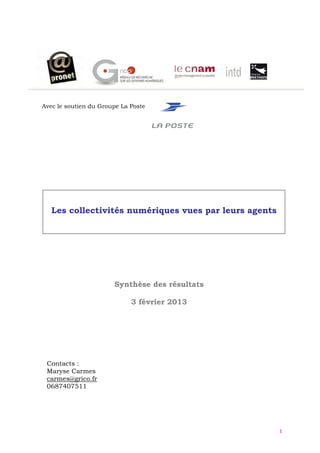 Avec le soutien du Groupe La Poste




   Les collectivités numériques vues par leurs agents




                       Synthèse des résultats

                             3 février 2013




 Contacts :
 Maryse Carmes
 carmes@grico.fr
 0687407511




                                                        1
 