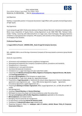 ZIAUL HASAN KHAN
Flat no.M-64, M Block, Jamia Nagar, New Okhla-110025
Mobile No.:91-9891462584, Mail id: zkhancs@gmail.com
Job Objectives
Seeking a responsible position in Corporate Secretarial / Legal Affairs with a growth oriented Organisation
of high repute.
Key Experience
Fund raising through GDR / Preferential allotment of Equity Shares/ Warrants, Compliance relating to FDI,
Bonus Issue, Acquisition of Equity Shares, Listing Agreement as per SEBI/ NSE/ BSE, Takeover Code,
Insider Trading. Liasioning with Advocates/Firms on Legal cases, Stock Exchanges, Managing Statutory
compliance of group/associate Companies, PPP projects, CSR activities of the Company, with experience
in managing Trust/ Societies.
Professional Experience
1. August 2014 to Present: JABONG.COM_ Head of Legal & Company Secretary
___________________________________________________
M/s. JABONG.COM is one of the big e-Commerce Company of Germany-based e-commerce group Rocket
Internet.
Duties & responsibilities
• eCommerce and marketplace business compliance management;
• Developing and implement the company’s Compliance policies, procedures and standards;
• Compliance w.r.t. consumers;
• Compliance w.r.t. pre-paid instruments;
• Secretarial & Corporate Compliance;
• Compliance w.r.t. Legal metrology and rules made there under;
• Liaisoning with Ministry of Corporate Affairs, Registrar of Companies, Regional Director, RBI, Banks
and Licensing Authorities etc.;
• Managing FDI Compliance of the Company on regular basis;
• Managing IPR i.e. Trade mark, design etc. registration/renewal
• Preparation of legal documents i.e. Settlement & mutual release Agreement, financial collaboration
agreement, Lease Agreement, sub- lease, NDA, Service Agreement, Supply Agreement,
Consultancy Agreement, Logistic Agreement etc. ;
• Preparing & Advising on Vendors’ Agreement, MOU, Supply Agreement, etc. on SOR, OR and MKT-JIT
model;
• Risk Management;
• Handling of Board Meeting and General Meetings;
• MIS Report to ensure the proper and timely compliances under the various Acts;
• Managing Compliance with all other Regulatory compliances applicable to the company;
• RBI Compliances and related matters;
• Managing internal control & risk management;
• Co-operating in conducting internal & statutory Audit;
• Compliance of Industrial & Labour Laws related issues;
• Preparing Company’s Policy i.e. employee code of conduct, whistle Blower Policy & Corporate
Governance Policy etc.
1
 