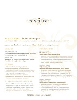 ALEX CHENG Event Manager
talk: (416) 300-8585         write: alex.xquisitely@gmail.com     see: 34 Wintermute Blvd. Toronto, Ontario M1W 3M6


O B J E C T I V E : To offer my experience and skills to a lifestyle of an event professional.


EDUCATION                                                         WORK EXPERIENCE

April 2011 to Dec 2011                                            May 2011 - Present
EVENT MANAGEMENT & DESIGN (Graduate Certiﬁcate)                   FOUNDER / Organizer
                                                                  Toronto Special Events Network (TSEN)
Seneca College (High Honours 4.0 GPA)
                                                                  - Founded an intricate network of Event Professionals with the vision
2005 to 2010                                                        to create lasting relationships and learn from prominent speakers.
BACHELOR OF DESIGN with Honours (Joint Degree)                    - Ensure members beneﬁt from exceptional value and experience.
York University and Sheridan College                              - Continual recruitment of industry professionals, speakers, venues,
                                                                    themes, sponsors, innovative contributors, etc.
KEY SKI LLS
                                                                  March 2012 - Present
•   A keen eye for visual and logistical details.                 EVENT MANAGER
•   Great time management and leadership skills.                  Designing Trendz (Award Winning Event Décor Company)
•   Adobe Creative Suite (Photoshop, Illustrator and InDesign).   -   Social media, PR and experiential marketing for the company.
•   Understanding of and experience in form, imagery, and         -   Create and prepare proposals for RFPs and create client quotes.
    typography in print and digital media.                        -   Venue inspections, cost comparisons, supplier sourcing, etc.
•   Ability to manage professionals / volunteers.                 -   Develop décor concepts, event logistics and onsite coordination.
•   Excellent humor, presentation and communication skills.       -   Create event orders, plan meetings, contract signing authority, etc.
•   Work well independently as well as in teams.
                                                                  April 2011 - August 2011
APPLICATIONS, AWARDS & ACTIVITIES                                 EVENT PLANNER
                                                                  Devan: Architects of Atmosphere (Event Company)
•   Member of ISES (International Special Events Society).        -   Worked with president, management team and clients.
•   High Honours (4.0 GPA) and President’s List at Seneca.        -   Prepare and create proposals for RFPs.
•   Featured as an event expert in IGNITE Magazine 2012.          -   Expand and retain strong client and supplier relationships.
•   Special Events Boot Camp Certiﬁcation (2011).                 -   Worked on-site / managed volunteers / ensure event ﬂow.
•   Managed and creation of award winning event décor.            -   Designed and rendered 3D layouts of event venues.
 