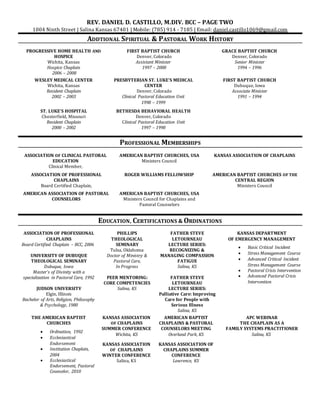 REV. DANIEL D. CASTILLO, M.DIV. BCC – PAGE TWO
1004 Ninth Street | Salina Kansas 67401 | Mobile: (785) 914 - 7185 | Email: daniel.castillo1069@gmail.com
ADDTIONAL SPIRITUAL & PASTORAL WORK HISTORY
PROGRESSIVE HOME HEALTH AND
HOSPICE
Wichita, Kansas
Hospice Chaplain
2006 – 2008
FIRST BAPTIST CHURCH
Denver, Colorado
Assistant Minister
1997 – 2000
GRACE BAPTIST CHURCH
Denver, Colorado
Senior Minister
1994 – 1996
WESLEY MEDICAL CENTER
Wichita, Kansas
Resident Chaplain
2002 – 2003
PRESBYTERIAN ST. LUKE’S MEDICAL
CENTER
Denver, Colorado
Clinical Pastoral Education Unit
1998 – 1999
FIRST BAPTIST CHURCH
Dubuque, Iowa
Associate Minister
1991 – 1994
ST. LUKE’S HOSPITAL
Chesterfield, Missouri
Resident Chaplain
2000 – 2002
BETHESDA BEHAVIORAL HEALTH
Denver, Colorado
Clinical Pastoral Education Unit
1997 – 1998
PROFESSIONAL MEMBERSHIPS
ASSOCIATION OF CLINICAL PASTORAL
EDUCATION
Clinical Member,
AMERICAN BAPTIST CHURCHES, USA
Ministers Council
KANSAS ASSOCIATION OF CHAPLAINS
ASSOCIATION OF PROFESSIONAL
CHAPLAINS
Board Certified Chaplain,
ROGER WILLIAMS FELLOWSHIP AMERICAN BAPTIST CHURCHES OF THE
CENTRAL REGION
Ministers Council
AMERICAN ASSOCIATION OF PASTORAL
COUNSELORS
AMERICAN BAPTIST CHURCHES, USA
Ministers Council for Chaplains and
Pastoral Counselors
EDUCATION, CERTIFICATIONS & ORDINATIONS
ASSOCIATION OF PROFESSIONAL
CHAPLAINS
Board Certified Chaplain – BCC, 2006
UNIVERSITY OF DUBUQUE
THEOLOGICAL SEMINARY
Dubuque, Iowa
Master’s of Divinity with a
specialization in Pastoral Care, 1992
JUDSON UNIVERSITY
Elgin, Illinois
Bachelor of Arts, Religion, Philosophy
& Psychology, 1980
PHILLIPS
THEOLOGICAL
SEMINARY
Tulsa, Oklahoma
Doctor of Ministry &
Pastoral Care,
In Progress
PEER MENTORING:
CORE COMPETENCIES
Salina, KS
FATHER STEVE
LETOURNEAU
LECTURE SERIES:
RECOGNIZING &
MANAGING COMPASSION
FATIGUE
Salina, KS
FATHER STEVE
LETOURNEAU
LECTURE SERIES:
Palliative Care: Improving
Care for People with
Serious Illness
Salina, KS
KANSAS DEPARTMENT
OF EMERGENCY MANAGEMENT
 Basic Critical Incident
 Stress Management Course
 Advanced Critical Incident
Stress Management Course
 Pastoral Crisis Intervention
 Advanced Pastoral Crisis
Intervention
THE AMERICAN BAPTIST
CHURCHES
 Ordination, 1992
 Ecclesiastical
Endorsement
 Institution Chaplain,
2004
 Ecclesiastical
Endorsement, Pastoral
Counselor, 2010
KANSAS ASSOCIATION
OF CHAPLAINS
SUMMER CONFERENCE
Wichita, KS
KANSAS ASSOCIATION
OF CHAPLAINS
WINTER CONFERENCE
Salina, KS
AMERICAN BAPTIST
CHAPLAINS & PASTORAL
COUNSELORS MEETING
Overland Park, KS
KANSAS ASSOCIATION OF
CHAPLAINS SUMMER
CONFERENCE
Lawrence, KS
APC WEBINAR
THE CHAPLAIN AS A
FAMILY SYSTEMS PRACTITIONER
Salina, KS
 