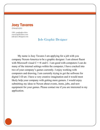 Joey Tavares(704)425-25951361, poplarglen driveemoreapa@yahoo.comjokerjoey.blogspot.comJob- Graphic Designer   My name is Joey Tavares I am applying for a job with you company Nexon-America to be a graphic designer. I am almost fluent with Microsoft visual C++® and C. I am good with computers I can do many of the internal settings within the computer, I have cracked into two of your company’s games currently. I enjoy working with computers and drawing, I am currently trying to get the software for digital 3-D art. I have a very creative imagination and it would most likely help your company with getting more gamers. I would enjoy submitting my ideas to Nexon about events, items, jobs, and new equipment for your games. Please contact me if you are interested in my application. 