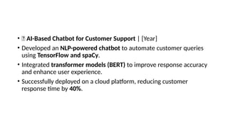 • 🔹 AI-Based Chatbot for Customer Support | [Year]
• Developed an NLP-powered chatbot to automate customer queries
using TensorFlow and spaCy.
• Integrated transformer models (BERT) to improve response accuracy
and enhance user experience.
• Successfully deployed on a cloud platform, reducing customer
response time by 40%.
 