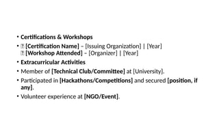 • Certifications & Workshops
• 📜 [Certification Name] – [Issuing Organization] | [Year]
📜 [Workshop Attended] – [Organizer] | [Year]
• Extracurricular Activities
• Member of [Technical Club/Committee] at [University].
• Participated in [Hackathons/Competitions] and secured [position, if
any].
• Volunteer experience at [NGO/Event].
 
