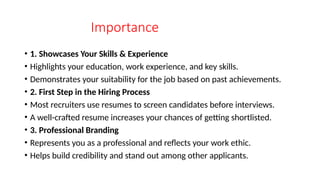 Importance
• 1. Showcases Your Skills & Experience
• Highlights your education, work experience, and key skills.
• Demonstrates your suitability for the job based on past achievements.
• 2. First Step in the Hiring Process
• Most recruiters use resumes to screen candidates before interviews.
• A well-crafted resume increases your chances of getting shortlisted.
• 3. Professional Branding
• Represents you as a professional and reflects your work ethic.
• Helps build credibility and stand out among other applicants.
 