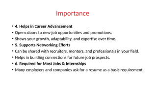 Importance
• 4. Helps in Career Advancement
• Opens doors to new job opportunities and promotions.
• Shows your growth, adaptability, and expertise over time.
• 5. Supports Networking Efforts
• Can be shared with recruiters, mentors, and professionals in your field.
• Helps in building connections for future job prospects.
• 6. Required for Most Jobs & Internships
• Many employers and companies ask for a resume as a basic requirement.
 
