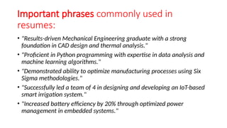 Important phrases commonly used in
resumes:
• "Results-driven Mechanical Engineering graduate with a strong
foundation in CAD design and thermal analysis."
• "Proficient in Python programming with expertise in data analysis and
machine learning algorithms."
• "Demonstrated ability to optimize manufacturing processes using Six
Sigma methodologies."
• "Successfully led a team of 4 in designing and developing an IoT-based
smart irrigation system."
• "Increased battery efficiency by 20% through optimized power
management in embedded systems."
 