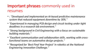 Important phrases commonly used in
resumes
• : "Developed and implemented an AI-based predictive maintenance
system that reduced equipment downtime by 30%."
• "Experienced in managing PCB design and circuit testing under tight
deadlines in a research lab environment."
• "Strong background in Civil Engineering with a focus on sustainable
building materials."
• "Excellent communication and collaboration skills, working with cross-
functional teams on automotive design projects."
• "Recognized for 'Best Final Year Project' in robotics at the National
Engineering Innovation Challenge."
 