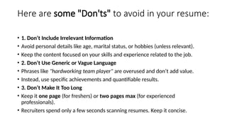 Here are some "Don'ts" to avoid in your resume:
• 1. Don’t Include Irrelevant Information
• Avoid personal details like age, marital status, or hobbies (unless relevant).
• Keep the content focused on your skills and experience related to the job.
• 2. Don’t Use Generic or Vague Language
• Phrases like "hardworking team player" are overused and don’t add value.
• Instead, use specific achievements and quantifiable results.
• 3. Don’t Make It Too Long
• Keep it one page (for freshers) or two pages max (for experienced
professionals).
• Recruiters spend only a few seconds scanning resumes. Keep it concise.
 
